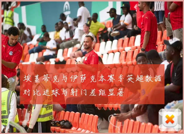 埃基蒂克与伊萨克本赛季英超数据对比进球与射门差距显著