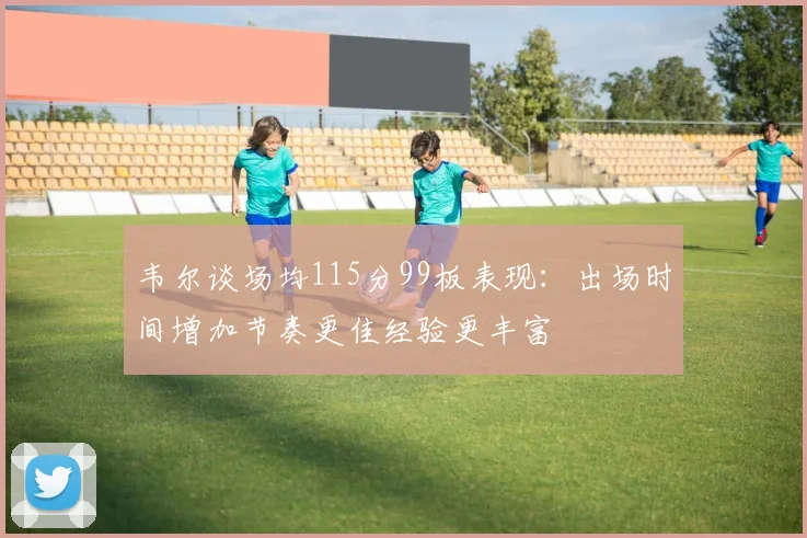 韦尔谈场均115分99板表现：出场时间增加节奏更佳经验更丰富