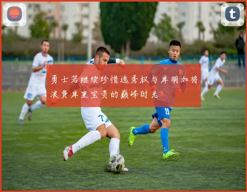 勇士若继续珍惜选秀权与库明加将浪费库里宝贵的巅峰时光