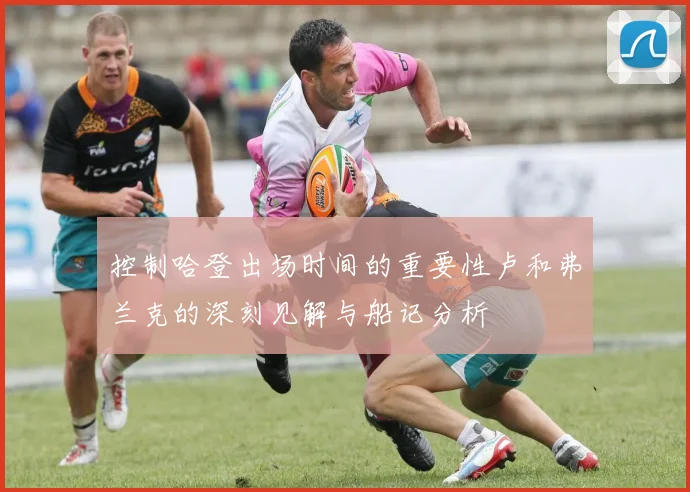 控制哈登出场时间的重要性卢和弗兰克的深刻见解与船记分析