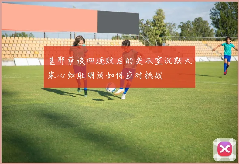 基耶萨谈四连败后的更衣室沉默大家心知肚明该如何应对挑战