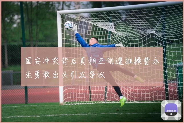 国安冲突背后真相王刚遭推搡曹永竞勇敢出头引发争议