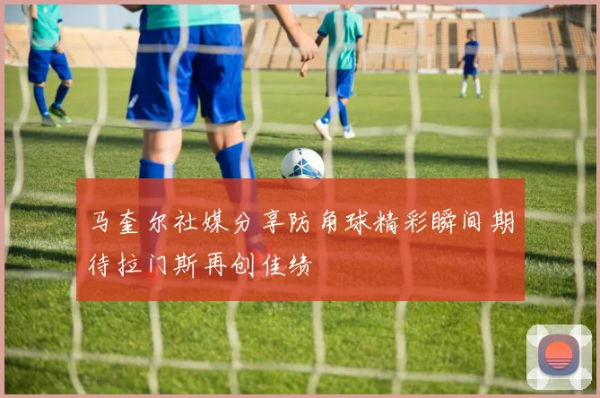 马奎尔社媒分享防角球精彩瞬间期待拉门斯再创佳绩