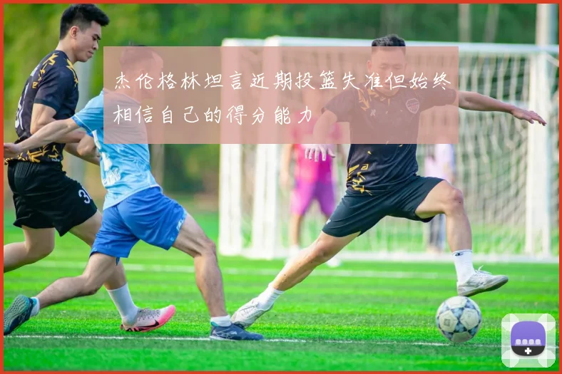 杰伦格林坦言近期投篮失准但始终相信自己的得分能力