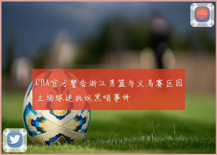 CBA官方警告浙江男篮与义乌赛区因主场球迷抗议黑哨事件