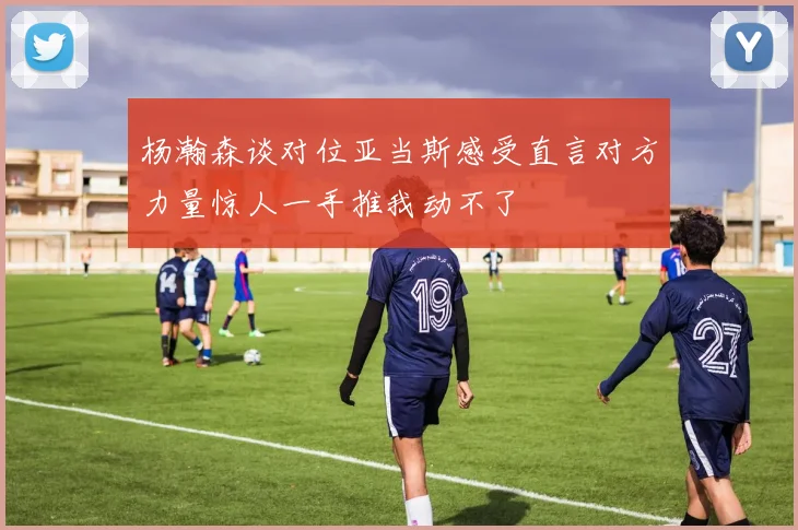 杨瀚森谈对位亚当斯感受直言对方力量惊人一手推我动不了