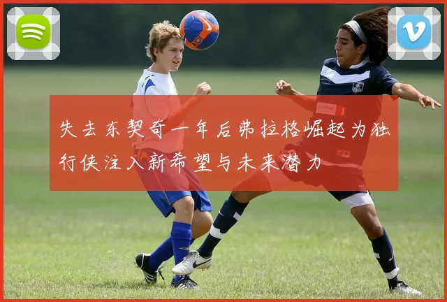 失去东契奇一年后弗拉格崛起为独行侠注入新希望与未来潜力