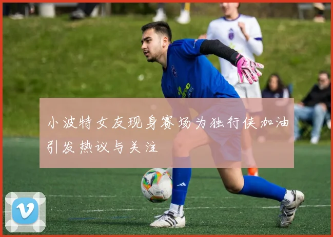 小波特女友现身赛场为独行侠加油引发热议与关注
