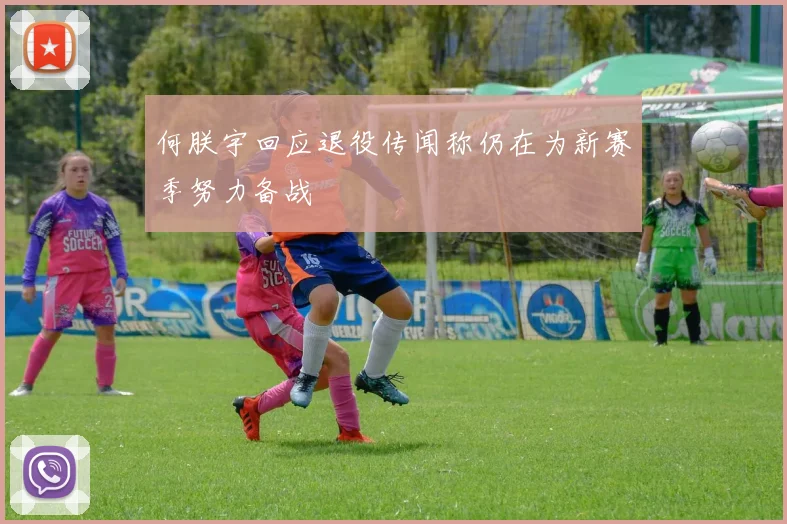 何朕宇回应退役传闻称仍在为新赛季努力备战