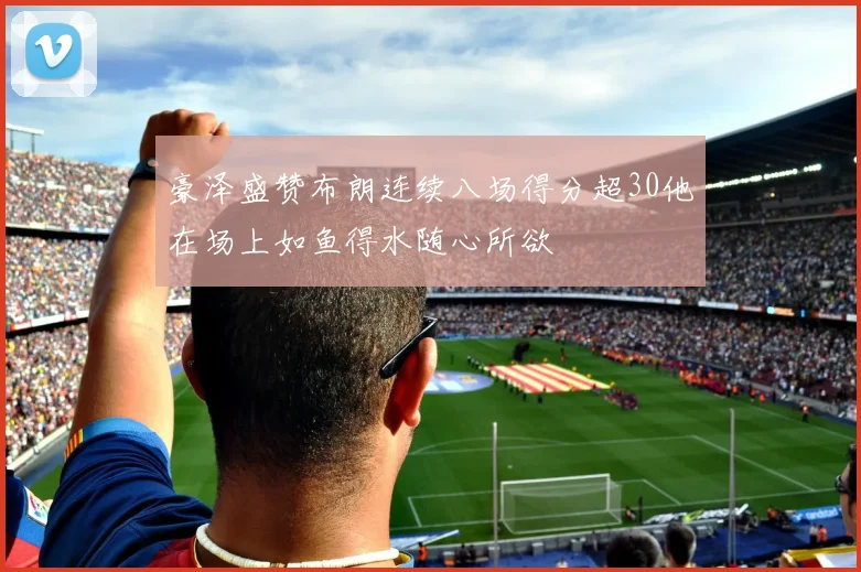 豪泽盛赞布朗连续八场得分超30他在场上如鱼得水随心所欲
