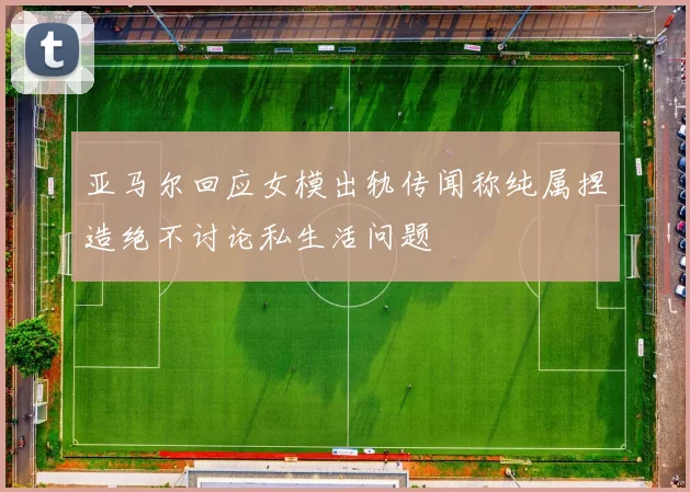 亚马尔回应女模出轨传闻称纯属捏造绝不讨论私生活问题