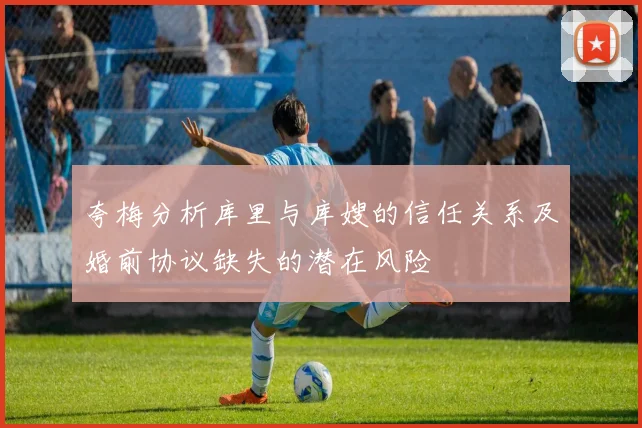 夸梅分析库里与库嫂的信任关系及婚前协议缺失的潜在风险