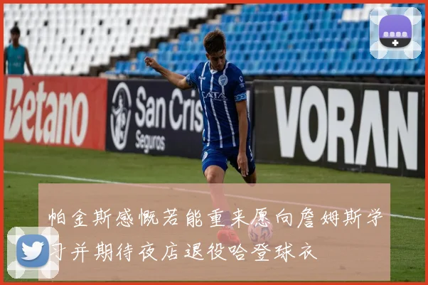 帕金斯感慨若能重来愿向詹姆斯学习并期待夜店退役哈登球衣