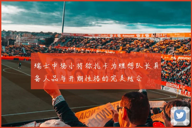 瑞士中场小将称扎卡为理想队长具备人品与开朗性格的完美结合