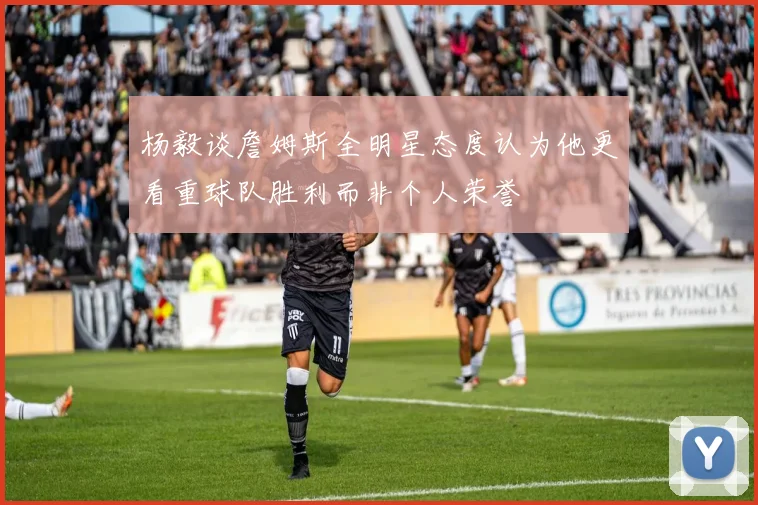 杨毅谈詹姆斯全明星态度认为他更看重球队胜利而非个人荣誉