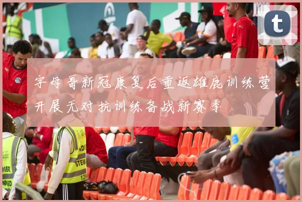 字母哥新冠康复后重返雄鹿训练营开展无对抗训练备战新赛季