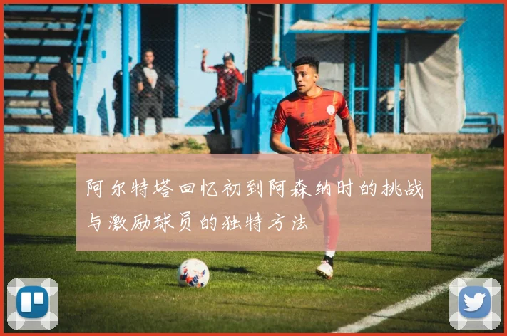 阿尔特塔回忆初到阿森纳时的挑战与激励球员的独特方法