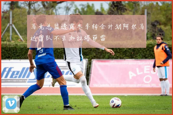 马竞总监透露冬季转会计划阿尔马达留队不去加拉塔萨雷