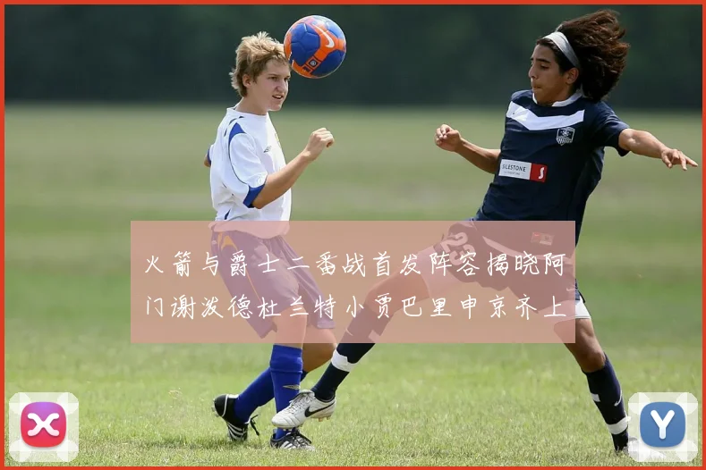 火箭与爵士二番战首发阵容揭晓阿门谢泼德杜兰特小贾巴里申京齐上阵