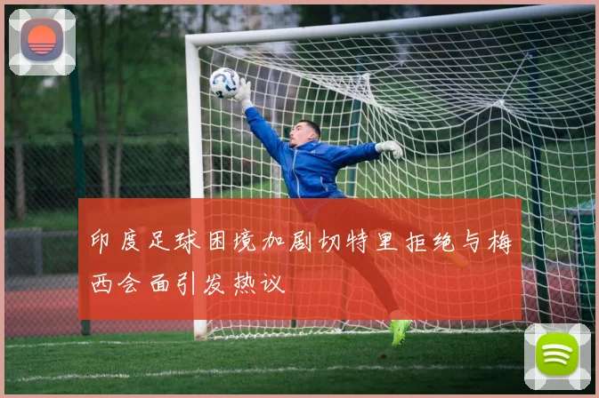 印度足球困境加剧切特里拒绝与梅西会面引发热议