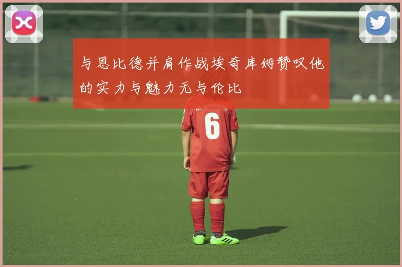 与恩比德并肩作战埃奇库姆赞叹他的实力与魅力无与伦比