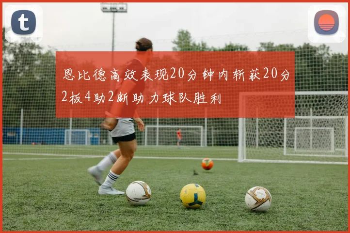 恩比德高效表现20分钟内斩获20分2板4助2断助力球队胜利