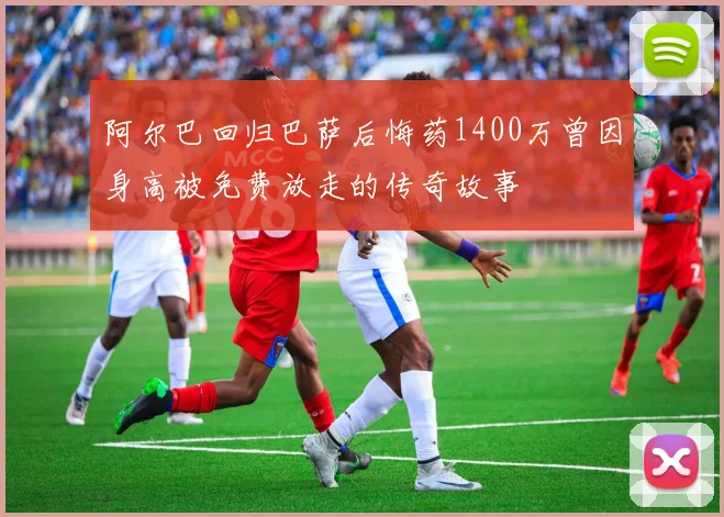 阿尔巴回归巴萨后悔药1400万曾因身高被免费放走的传奇故事