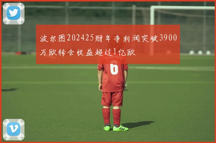 波尔图202425财年净利润突破3900万欧转会收益超过1亿欧