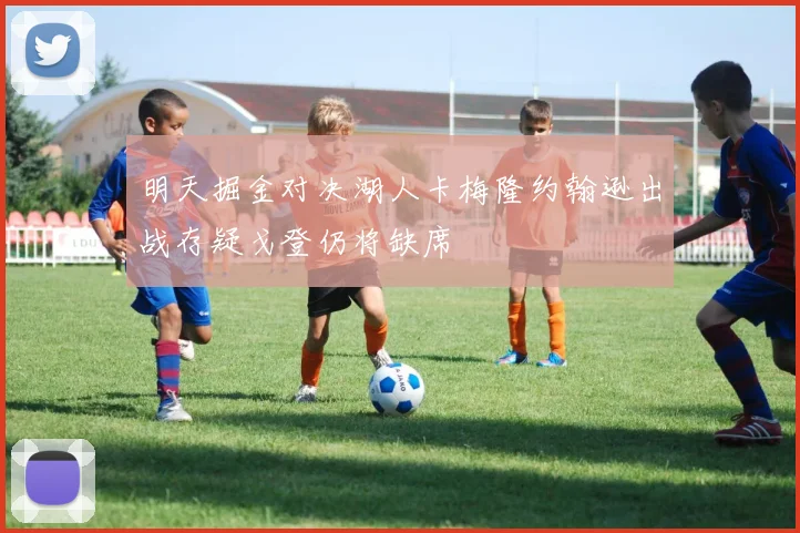 明天掘金对决湖人卡梅隆约翰逊出战存疑戈登仍将缺席